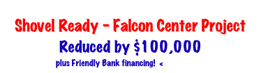 Shovel Ready - Falcon Center Project
Reduced by $100,000
plus Friendly Bank financing! < CLICK HERE